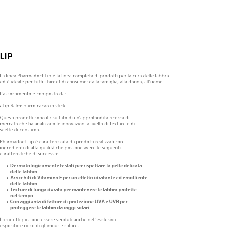  LIP La linea Pharmadoct Lip è la linea completa di prodotti per la cura delle labbra ed è ideale per tutti i target di consumo: dalla famiglia, alla donna, all’uomo. L’assortimento è composto da: • Lip Balm: burro cacao in stick Questi prodotti sono il risultato di un’approfondita ricerca di mercato che ha analizzato le innovazioni a livello di texture e di scelte di consumo. Pharmadoct Lip è caratterizzata da prodotti realizzati con ingredienti di alta qualità che possono avere le seguenti caratteristiche di successo: Dermatologicamente testati per rispettare la pelle delicata  delle labbra Arricchiti di Vitamina E per un effetto idratante ed emolliente  delle labbra Texture di lunga durata per mantenere le labbra protette  nel tempo Con aggiunta di fattore di protezione UVA e UVB per  proteggere le labbra da raggi solari I prodotti possono essere venduti anche nell’esclusivo espositore ricco di glamour e colore.