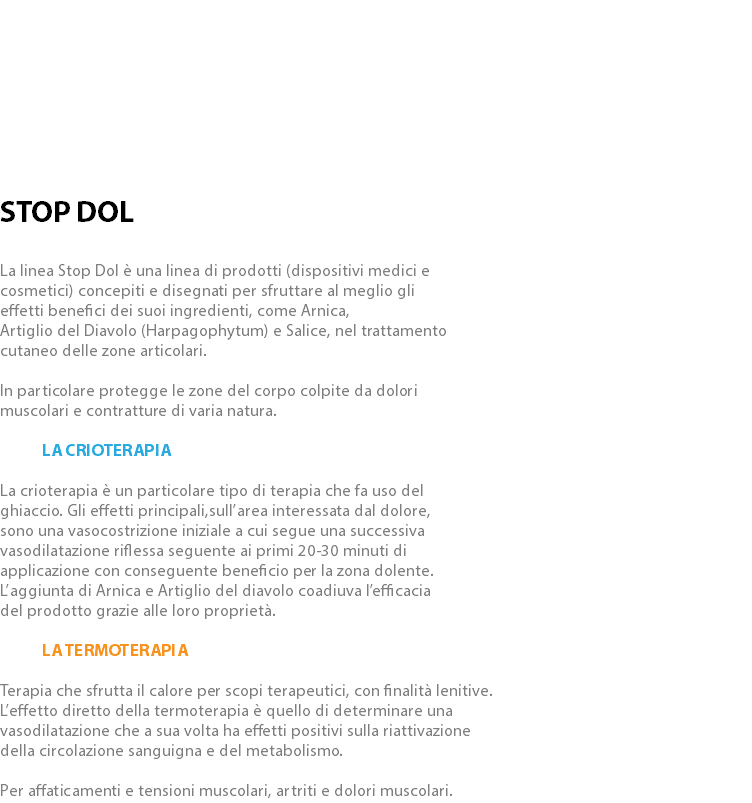  STOP DOL La linea Stop Dol è una linea di prodotti (dispositivi medici e cosmetici) concepiti e disegnati per sfruttare al meglio gli effetti benefici dei suoi ingredienti, come Arnica, Artiglio del Diavolo (Harpagophytum) e Salice, nel trattamento cutaneo delle zone articolari. In particolare protegge le zone del corpo colpite da dolori muscolari e contratture di varia natura. La Crioterapia La crioterapia è un particolare tipo di terapia che fa uso del ghiaccio. Gli effetti principali,sull’area interessata dal dolore, sono una vasocostrizione iniziale a cui segue una successiva vasodilatazione riflessa seguente ai primi 20-30 minuti di applicazione con conseguente beneficio per la zona dolente. L’aggiunta di Arnica e Artiglio del diavolo coadiuva l’efficacia del prodotto grazie alle loro proprietà. La Termoterapia Terapia che sfrutta il calore per scopi terapeutici, con finalità lenitive. L’effetto diretto della termoterapia è quello di determinare una vasodilatazione che a sua volta ha effetti positivi sulla riattivazione della circolazione sanguigna e del metabolismo. Per affaticamenti e tensioni muscolari, artriti e dolori muscolari.
