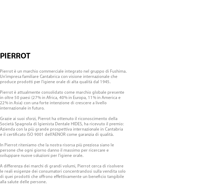  PIERROT Pierrot è un marchio commerciale integrato nel gruppo di Fushima. Un'impresa familiare Cantabrica con visione internazionale che produce prodotti per l'igiene orale di alta qualità dal 1945. Pierrot è attualmente consolidato come marchio globale presente in oltre 50 paesi (27% in Africa, 40% in Europa, 11% in America e 22% in Asia) con una forte intenzione di crescere a livello internazionale in futuro. Grazie ai suoi sforzi, Pierrot ha ottenuto il riconoscimento della Società Spagnola di Igienista Dentale HIDES, ha ricevuto il premio: Azienda con la più grande prospettiva internazionale in Cantabria e il certificato ISO 9001 dell'AENOR come garanzia di qualità. In Pierrot riteniamo che la nostra risorsa più preziosa siano le persone che ogni giorno danno il massimo per ricercare e sviluppare nuove soluzioni per l'igiene orale. A differenza dei marchi di grandi volumi, Pierrot cerca di risolvere le reali esigenze dei consumatori concentrandosi sulla vendita solo di quei prodotti che offrono effettivamente un beneficio tangibile alla salute delle persone.