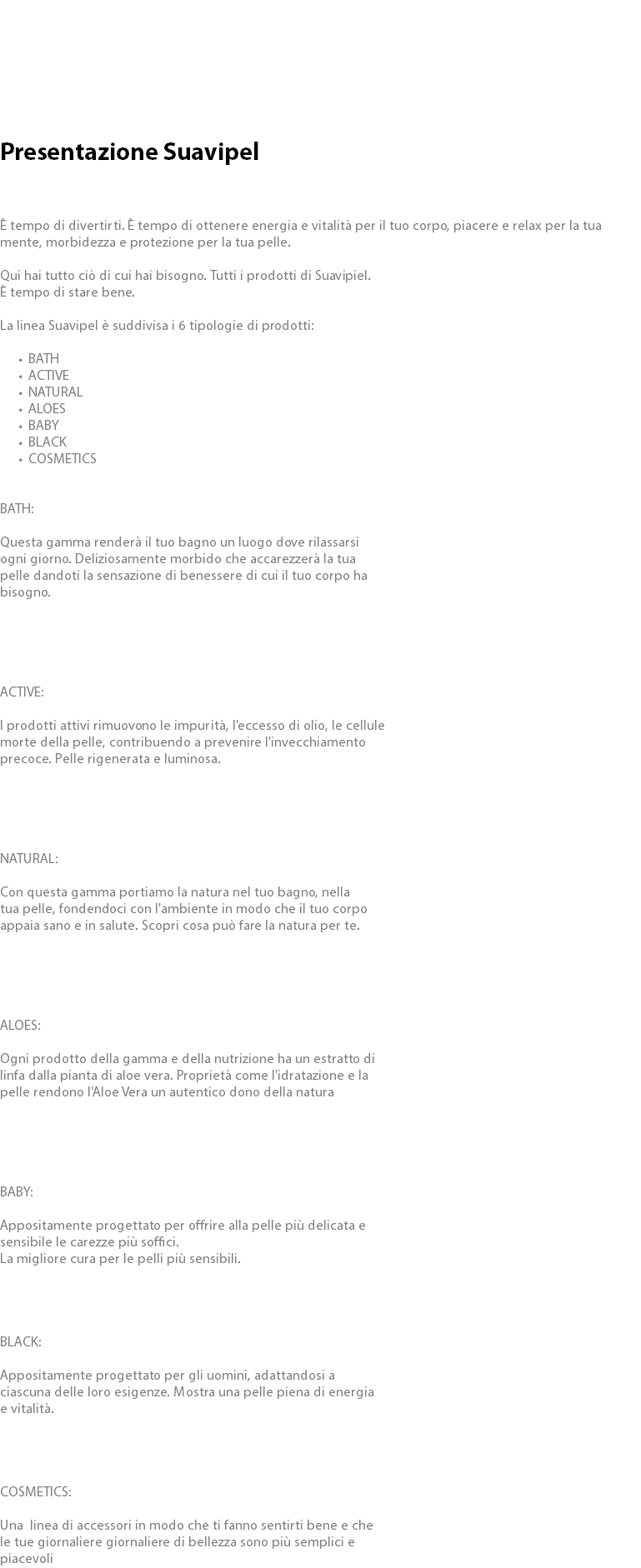  Presentazione Suavipel È tempo di divertirti. È tempo di ottenere energia e vitalità per il tuo corpo, piacere e relax per la tua mente, morbidezza e protezione per la tua pelle. Qui hai tutto ciò di cui hai bisogno. Tutti i prodotti di Suavipiel. È tempo di stare bene. La linea Suavipel è suddivisa i 6 tipologie di prodotti: BATH ACTIVE NATURAL ALOES BABY BLACK COSMETICS BATH: Questa gamma renderà il tuo bagno un luogo dove rilassarsi ogni giorno. Deliziosamente morbido che accarezzerà la tua pelle dandoti la sensazione di benessere di cui il tuo corpo ha bisogno. ACTIVE: I prodotti attivi rimuovono le impurità, l'eccesso di olio, le cellule morte della pelle, contribuendo a prevenire l'invecchiamento precoce. Pelle rigenerata e luminosa. NATURAL: Con questa gamma portiamo la natura nel tuo bagno, nella tua pelle, fondendoci con l'ambiente in modo che il tuo corpo appaia sano e in salute. Scopri cosa può fare la natura per te. ALOES: Ogni prodotto della gamma e della nutrizione ha un estratto di linfa dalla pianta di aloe vera. Proprietà come l'idratazione e la pelle rendono l'Aloe Vera un autentico dono della natura BABY: Appositamente progettato per offrire alla pelle più delicata e sensibile le carezze più soffici. La migliore cura per le pelli più sensibili. BLACK: Appositamente progettato per gli uomini, adattandosi a ciascuna delle loro esigenze. Mostra una pelle piena di energia e vitalità. COSMETICS: Una linea DI ACCESSORI IN MODO CHE TI FANNO SENTIRTI BENE E CHE LE TUE GIORNALIERE GIORNALIERE DI BELLEZZA SONO PIÙ SEMPLICI E PIACEVOLI