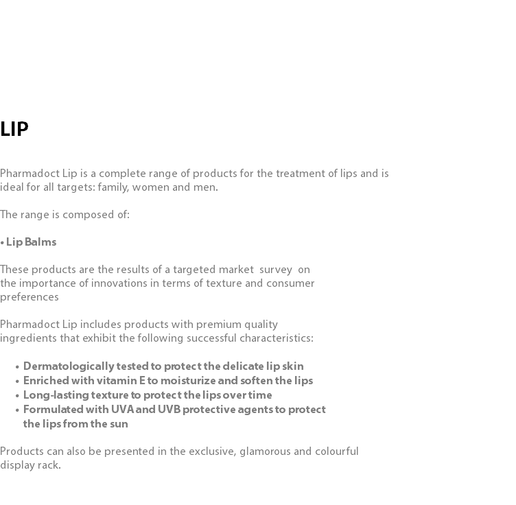  LIP Pharmadoct Lip is a complete range of products for the treatment of lips and is ideal for all targets: family, women and men. The range is composed of: • Lip Balms These products are the results of a targeted market survey on the importance of innovations in terms of texture and consumer preferences Pharmadoct Lip includes products with premium quality ingredients that exhibit the following successful characteristics: Dermatologically tested to protect the delicate lip skin Enriched with vitamin E to moisturize and soften the lips Long-lasting texture to protect the lips over time Formulated with UVA and UVB protective agents to protect  the lips from the sun Products can also be presented in the exclusive, glamorous and colourful display rack.