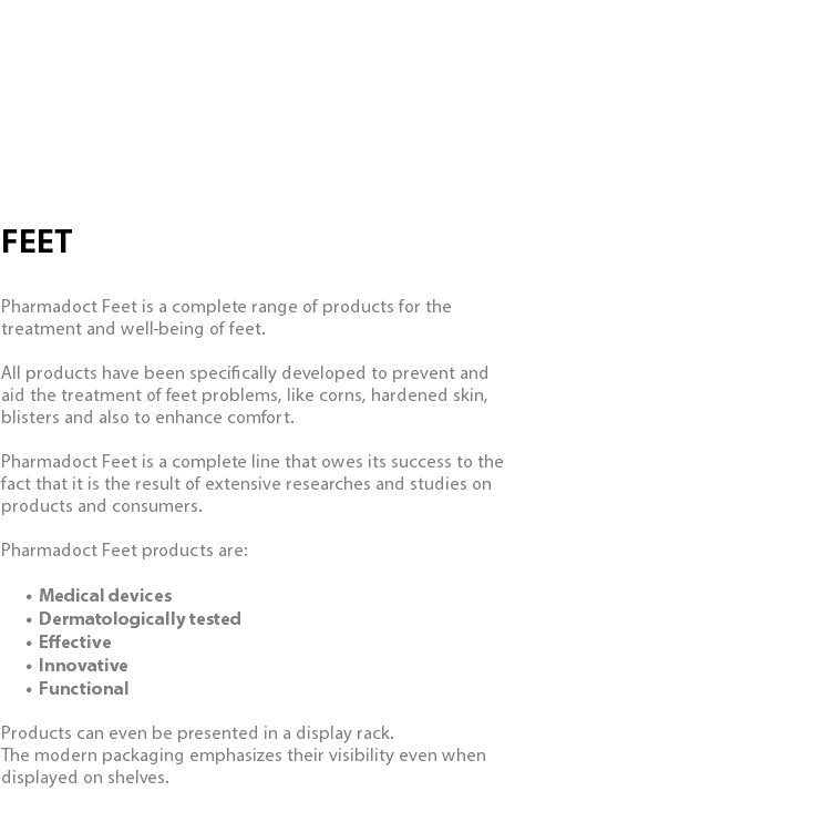  FEET Pharmadoct Feet is a complete range of products for the treatment and well-being of feet. All products have been specifically developed to prevent and aid the treatment of feet problems, like corns, hardened skin, blisters and also to enhance comfort. Pharmadoct Feet is a complete line that owes its success to the fact that it is the result of extensive researches and studies on products and consumers. Pharmadoct Feet products are: Medical devices Dermatologically tested Effective Innovative Functional Products can even be presented in a display rack. The modern packaging emphasizes their visibility even when displayed on shelves.