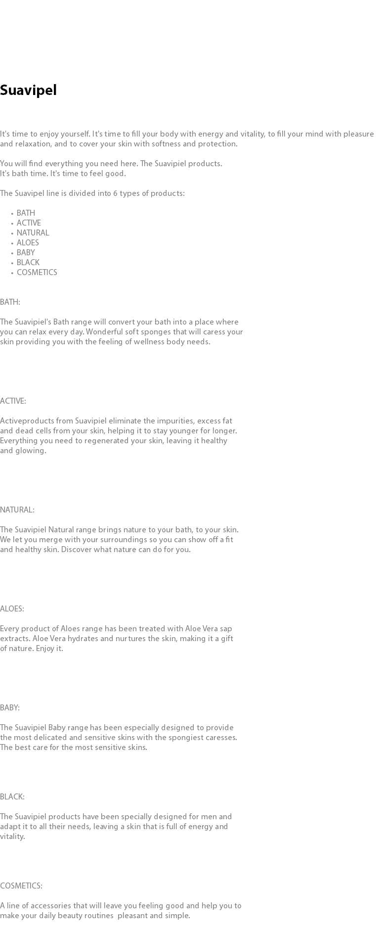  Suavipel It's time to enjoy yourself. It's time to fill your body with energy and vitality, to fill your mind with pleasure and relaxation, and to cover your skin with softness and protection. You will find everything you need here. The Suavipiel products. It's bath time. It's time to feel good. The Suavipel line is divided into 6 types of products: BATH ACTIVE NATURAL ALOES BABY BLACK COSMETICS BATH: The Suavipiel's Bath range will convert your bath into a place where you can relax every day. Wonderful soft sponges that will caress your skin providing you with the feeling of wellness body needs. ACTIVE: Activeproducts from Suavipiel eliminate the impurities, excess fat and dead cells from your skin, helping it to stay younger for longer. Everything you need to regenerated your skin, leaving it healthy and glowing. NATURAL: The Suavipiel Natural range brings nature to your bath, to your skin. We let you merge with your surroundings so you can show off a fit and healthy skin. Discover what nature can do for you. ALOES: Every product of Aloes range has been treated with Aloe Vera sap extracts. Aloe Vera hydrates and nurtures the skin, making it a gift of nature. Enjoy it. BABY: The Suavipiel Baby range has been especially designed to provide the most delicated and sensitive skins with the spongiest caresses. The best care for the most sensitive skins. BLACK: The Suavipiel products have been specially designed for men and  adapt it to all their needs, leaving a skin that is full of energy and vitality. COSMETICS: A line of accessories that will leave you feeling good and help you to make your daily beauty routines pleasant and simple.