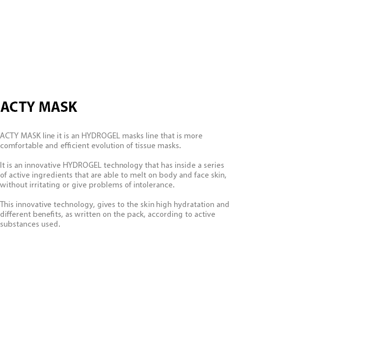  ACTY MASK ACTY MASK line it is an HYDROGEL masks line that is more comfortable and efficient evolution of tissue masks. It is an innovative HYDROGEL technology that has inside a series of active ingredients that are able to melt on body and face skin, without irritating or give problems of intolerance. This innovative technology, gives to the skin high hydratation and different benefits, as written on the pack, according to active substances used. 